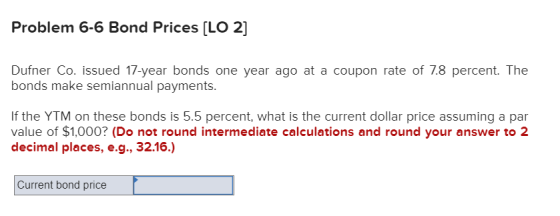 Problem 6-6 Bond Prices [LO 2] Dufner Co. issued 17-year bonds one year ago at a coupon rate of 7.8 percent. The bonds make s
