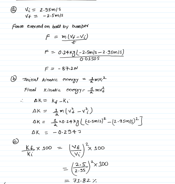 @ Vi = 2.95m/s VE = -2.5m/s Force exerted on ball by bumper F = m ( Vf-Vi t - ② F = 0.24K9L-2.5m/s — 2.95m/s) 0.0150 S F = -8