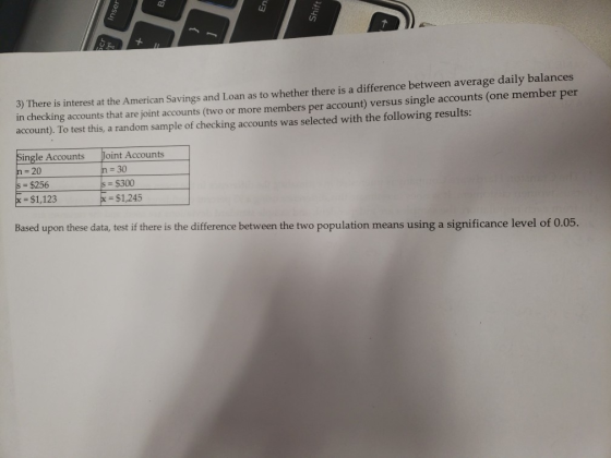 3) There is interest at the American Savings and Loan as to whether there is a difference between average daily balances in checking accounts that are joint accounts (two or more members per account) versus single accounts (one member per account). To test this, a random sample of checking accounts was selected with the following results: Single Accounts Joint Accounts n 20 s $256 30 s $300 $1,123 $1,245 Based upon these data, test if there is the difference between the two population means using a significance level of 0.05.