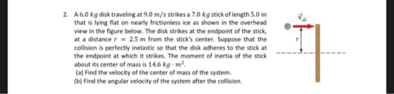 2. A6.0 kg disk traveling at 9.0 m/s strikes a 7.0 kg stick of length 5.0 m that is lying flat on nearly frictionless ice as