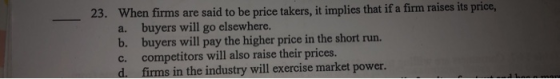 23. When firms are said to be price takers, it implies that if a firm raises its price, a. buyers will go elsewhere. b. buyer