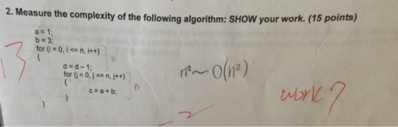 2. Measure the complexity of the following algorithm: SHOW your work. (15 points) a=1 b 3: for (i = 0, i<= n, i++) d-d-1 for (j:0, j <= n, j++) c=a+b;