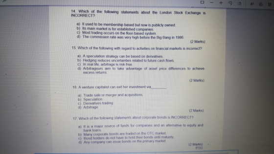 14 which of the following statements about the London Stock Exchange is INCORRECT? a) It used to be membership based but now is publicly owned b) Its main market is for established companies Most trading occurs on the floor-based system d) The commission rate was very high before the Big Bang in 1986 (2 Marks) 15 Which of the following with regard to activities on financial markets is incorrect? a) A speculation strategy can be based on derivatives b) Hedging reduces uncertainties related to future cash flows c) In real life, arbitrage is risk-free d) Arbitrageurs aim to take advantage of asset price differences to achieve excess returns (2 Marks) 16. A venture capitalist can exit her investment via a) Trade sale or merger and acquisitions b) Speculation c) Derivatives trading d) Arbitrage 2 Marks) 17 Which of the following staterments about corporate bonds is INCORRECT? a) It is a major source of funds for comparues and an alternative to equity and bank loans b) Many corporate bonds are traded on the OTC market c) Bond holders do not have to hold their bonds untl matunity 6) Any company can ssue bonds on the primary market 2 Marks) PTO