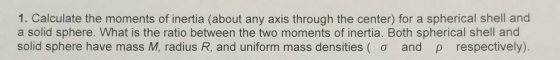 1. Calculate the moments of inertia (about any axis through the center) for a spherical shell and a solid sphere. What is the