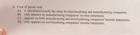 8. Cost of goods sold A) is calculated exactly the same for merchandising and manufacturing companies. B) only appears on man