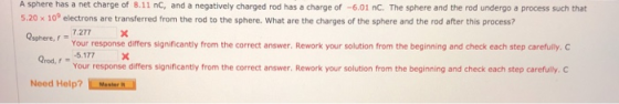 A sphere has a net charge of 8.11 nC, and a negatively charged rod has a charge of -6.01 nC. The sphere and the rod undergo a process such that 5.20 x 10° electrons are transferred from the rod to the sphere. What are the charges of the sphere and the rod after this process? osphere, f=7277 Your response differs significantly from the correct answer. Rework your solution from the beginning and check each step carefully. Your response differs significantly from the correct answer. Rework your solution from the beginning and check each step carefully. C Need Help?