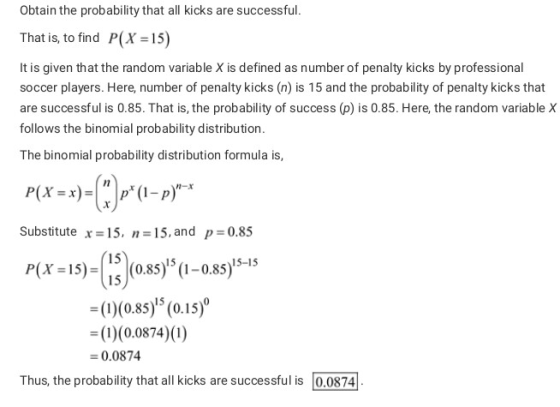 Obtain the probability that all kicks are successful. That is, to find P(X -15) It is given that the random variable X is defined as number of penalty kicks by professional soccer players. Here, number of penalty kicks (n) is 15 and the probability of penalty kicks that are successful is 0.85. That is, the probability of success(p) is 0.85. Here, the random variable X follows the binomial probability distribution The binomial probability distribution formula is, n-x Substitute x-15, n 15, and p 0.85 15 15 15-15 P(X 15)(0.85) (1-0.85) -(D(085)5 (0.is) ((0.0874) (0) 0.0874 Thus, the probability that all kicks are successful is 0.0874