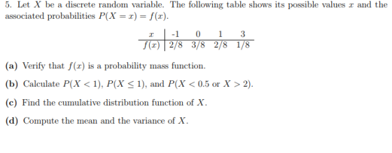 5. Let X be a discrete random variable. The following table shows its possible values r and the associated probabilities P(X -f(x) 013 (a) Verify that f(x) is a probability mass function (b) Calculate P(X < 1), P(X < 1), and P(X < 0.5 or X > 2). (c) Find the cumulative distribution function of X ompute the mean and the variance of