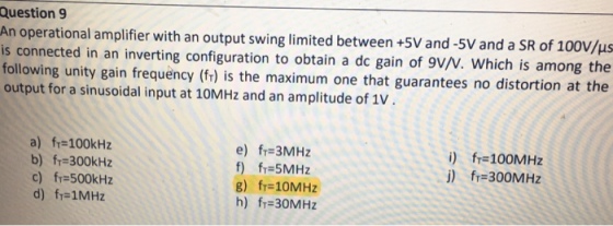 Question 9 An operational amplifier with an output swing limited between +5V and-5V and a SR of 100V/us is connected in an inverting configuration to obtain a dc gain of 9VN. Which is among the following unity gain frequency (fr) is the maximum one that guarantees no distortion at the output for a sinusoidal input at 10MHz and an amplitude of 1v a) fr-100kHz b) fr 300kHz c) f=500kHz d) fT=1MHz e) fr 3MHz f) fi 5MHz g) fr-10MHz h) fT=30MHz i) fr 100MHz j) fr 300MHz