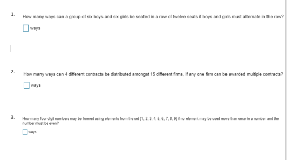 1. How many ways can a group of six boys and sik girls be seated in a row of twelve seats if boys and girls must alternate in the row? ways 2. How many ways can 4 different contracts be distributed amongst 15 different firms, if any one firm can be awarded multiple contracts? ays 3. How many four-digit numbers may be formed using elements from the set (1, 2, 3,4, 5,6,7,8,9) if no element may be used more than once in a number and the number must be even? ways