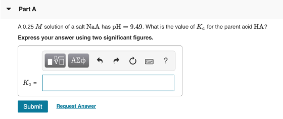 Part A A 0.25 M solution of a salt NaA has pH = 9.49. What is the value of Ka for the parent acid HA? Express your answer usi