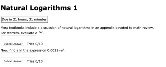 Natural Logarithms 1 Due in 21 hours, 31 minutes Most textbooks include a discussion of natural logarithms in an appendix devoted to math review For starters, evaluate e57 Submit Answer Tries 0/10 Now, find a in the expression 0.0021-e Submit Answer Tries 0/10