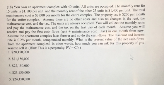 (18) You own an apartment complex with 40 units. All units are occupied. The monthly rent for 15 units is $1,100 per unit, and the monthly rent of the other 25 units is $1,400 per unit. The total maintenance cost is $3,000 per month for the entire complex. The property tax is $200 per month for the entire complex. Assume there are no other costs and also no changes in the rent, the maintenance cost, and the tax. The units are always occupied. You will collect the monthly rents and pay the maintenance cost and the tax on the first day of each month. Assume you will receive and pay the first cash-flows (rent + maintenance cost+ tax) in one month from now. Assume the apartment complex lasts forever and so do the cash-flows. The discount and interest rate is 0.2% per month, compounded monthly, what is the present value of the net cash-flows from the apartment complex? In other words, how much you can ask for this property if you want to sell it. (Hint: This is a perpetuity. PV-C/r) 1. $20,150,000 2. $21,150,000 3. S22,150,000 4. $23,150,000 5. $24,150,000