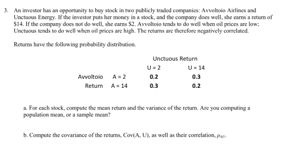 . An investor has an opportunity to buy stock in two publicly traded companies: Avvoltoio Airlines and Unctuous Energy. If the investor puts her money in a stock, and the company does well, she earns a return of S14. If the company does not do well, she earns S2. Avvoltoio tends to do well when oil prices are low; Unctuous tends to do well when oil prices are high. The returns are therefore negatively correlated. Returns have the following probability distribution. Unctuous Return Avvoltoio A 2 Return A 14 U 14 0.3 0.2 0.2 0.3 a. For each stock, compute the mean return and the variance of the return. Are you computing a population mean, or a sample mean? b. Compute the covariance of the returns, Cov(A, U), as well as their correlation, PAU