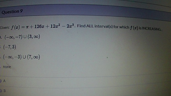 Question 9 Given: f(x) =*+126x + 1202 - 2c. Find ALL interval(s) for which f(z) is INCREASING A (-oo, - 7) U (3,00) = (-7, 3