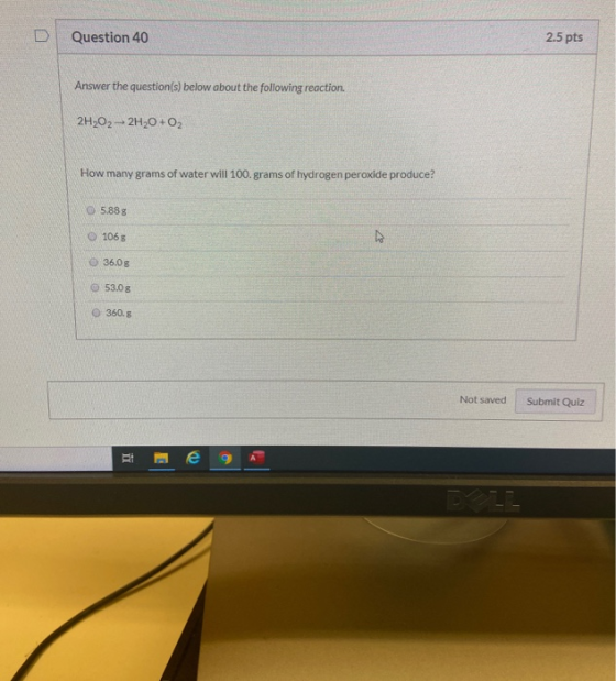 D Question 40 2.5 pts Answer the question(s) below about the following reaction. 2H2O2-2H20 + O2 How many grams of water will