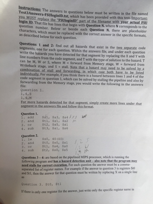 Instructions The answers to questions below must be written in the file named you MUST replace which has been provided with this test. Important: login the FSUl of the filename with you actual FSU login ID. That file has lines that begin with Question N. where N corresponds to the question number. Below or beside each Question N. there are placeholder as described must be replaced with the correct answer in the specific formats, below question Questions 1 and 2: find out all hazards that exist in the two separate code segments, one for each question. Within the answers file, and under each question write the hazards you have detected for that segment by replacing the x and Y with line numbers from the code segment, and Twith the type of solution to the hazard. T can be M, W or S, where M forward from Memory stage, W forward from Writeback stage, and s stall. that a hazard may need to be solved by a combination of stall and forwarding, in which case both have to be listed individually, For example, if you think there is a hazard between lines 1 and 4 of the code segment in question 1, which can be solved by stalling the pipeline and also forwarding from the Memory stage, you would write the following in the answers Question 1. For more hazards detected for that segment, simply create more lines under that segment in the answers file and follow this format. Question 1 add and $s1 $s2 St2 $s5, $s1 or $s 1. $s6 Question 2. 40 ($0) $s0, $s1 and stl, $s4, $12, $50, $s5 sub Questions 3 4: are based on the pipelined MIPS processor, which is running the following program and has a hazard detection unit-also note that the program may need stalls for correct execution. For each question the answer must be a comma- separated list of register names. For example if the answer to question 3 is registers St0 and St1, then the answer for that question must be written by replacing X on a single line Question stl ere is only one register for the answer, just write only the specific register name in