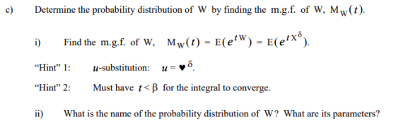 c Determine the probability distribution of W by finding the m.g.f. of W, Mw(t). i) Find the m.g.f. of w, Mw(t) -E(eW) E(eX. Hint 1:u-substitution: u-V Hint 2: Must have t < β for the integral to converge. What is the name of the probability distribution of W? What are its parameters?