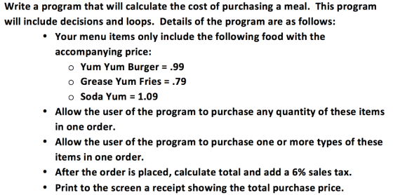 Write a program that will calculate the cost of purchasing a meal. This program will include decisions and loops. Details of the program are as follows: Your menu items only include the following food with the accompanying price o Yum Yum Burger .99 o Grease Yum Fries 79 o Soda Yum 1.09 Allow the user of the program to purchase any quantity of these items in one order Allow the user of the program to purchase one or more types of these items in one order. After the order is placed, calculate total and add a 6% sales tax. Print to the screen a receipt showing the total purchase price.
