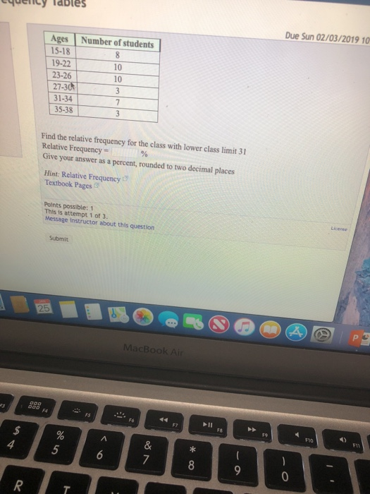 Due Sun 02/03/2019 10 Ages Number of students 15-18 19-22 23-26 10 10 31-34 35-38 Find the relative frequency for the class with lower class limit 31 Relative Frequency Give your answer as a percent, rounded to two decimal places Hint: Relative Frequency Textbook Pages Points possible: 1 This is attempt 1 of 3. Message instructor about this question Submit MacBoo F8 4) F1O 5