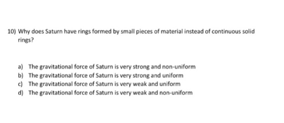 10) Why does Saturn have rings formed by small pieces of material instead of continuous solid rings? a) b) c) d) The gravitational force of Saturn is very strong and non-uniform The gravitational force of Saturn is very strong and uniform The gravitational force of Saturn is very weak and uniform The gravitational force of Saturn is very weak and non-uniform