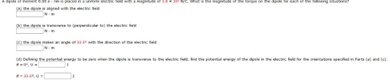 ipo e or moment 0.50 e . nm ıs placed in a uniform electric held with a magnitude or 1.6 x 10, N/С. what is the magnitude ot the torque on the dipole tor each ot the rollowing stuatior (a) the dipole is aligned with the electric field N·m (b) the dipole is transverse to (perpendicular to) the electric field 0 5862065 N -m c) the dipole makes an angle of 33.5° with the direction of the electric field N m (d) Defining the potential energy to be zero when the dipole is transverse to the electric field, find the potential energy of the dipole in the electric field for the orientations specified in Parts (a) and (c).
