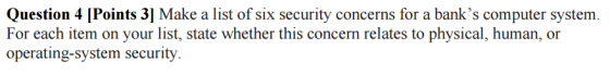 Question 4 [Points 3] Make a list of six security concerns for a banks computer system. For each item on your list, state whether this concern relates to physical, human, or operating-System security.