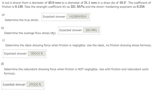 A rod is drawn from a diameter of 43.0 mm to a diameter of 21.1 mm in a draw die of 19.2°. The coefficient of friction is 0.1