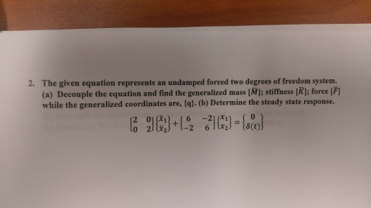The given equation represents an undamped forced two degrees of freedom system. (a) Decouple the equation and find the generalized mass [Ml; stiffiess [K]; force |F) while the generalized coordinates are, (a).(b) Determine the steady state response. ,6 -21 (31 2.