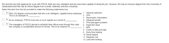 Rio and Mei are both applying for a job with PWCQ. Both are very intelligent and are more than capable of doing the job. However, Rio has an honours degree from the University of Queensland and Mei has an online degree from a small, relatively unknown university. Select the item from the list provided to make the following statements true. 1. Adverse selection 2. 20% 3. Asymmetric information Rios UQ degree communicates that she is an intelligent, capable future employee. This is an example of As an employer, PWCQ must rely on such signals as a result of Marginal benefit 5. Principal-agent problem The managers of PWCQ decide to refurbish their offices even though this costs 6. Expected value the company a considerable amount of money. This is an instance of -. 7. 8096 8. Costly to fake principle 9 More time looking 10. Moral hazard 11. Marginal cost 12. Less time looking
