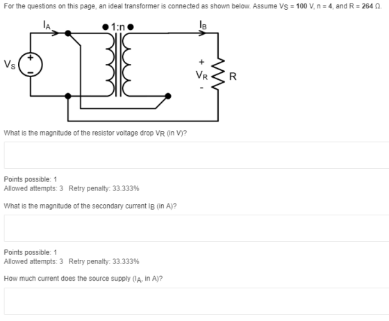 For the questions on this page, an ideal transformer is connected as shown below. Assume Vs = 100 V, n = 4, and R = 264 0. 1: