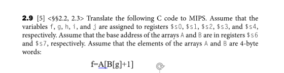 2.9 5 $2.2, 2.3> Translate the following C code to MIPS. Assume that the variables f, g, h, i, and j are assigned to registers $s0, $s1, $s2, $s3, and $s4, respectively. Assume that the base address of the arrays A and B are in registers $s6 and $s7, respectively. Assume that the elements of the arrays A and B are 4-byte words: fAlBg