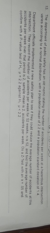 The department of public safety has an old memo stating the number of varies according to a normal distribution, with a population mean of 2.2 and a population standard deviation of 1.4 Department officials implemented a new safety plan to see if they could reduce the average intersection. They record the number of accidents per week for 52 weeks, n is 52, and find the accidents per week over that period is 2, sample mean is 2 confirm with a P-value test of Ho: μ 2.2 against H1: μ < 2.2 15. accidents per week at a hazardous intersection number of accidents at this average number of , accidents per week. Do a Z-Test with an α .05 and