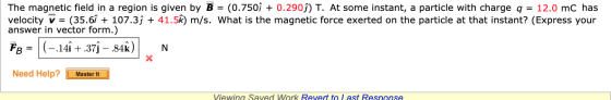 The magnetic field in a region is given by B = (0.750î + 0.2909) T. At some instant, a particle with charge q = 12.0 mC has v