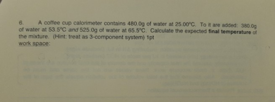 6. A coffee cup calorimeter contains 480.0g of water at 25.00°C. To it are added: 380.00 of water at 53.5°C and 525.0g of wat