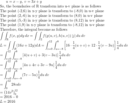 \small u=x-y,\: v=3x+y\\ \text{So, the boundaries of R transform into u-v plane is as follows}\\ \text{The point (-2,6) in x-y plane is transform to (-8,0) in u-v plane }\\ \text{The point (2,-6) in x-y plane is transform to (8,0) in u-v plane }\\ \text{The point (5,-3) in x-y plane is transform to (8,12) in u-v plane }\\ \text{The point (1,9) in x-y plane is transform to (-8,12) in u-v plane }\\ \text{Therefore, the integral become as follows}\\ \int \int _{\mathbb{R}}f(x,y)dy\: dx=\int \int _{\mathbb{S}}f(g(u,v),h(u,v))\left |j \right |du\: dv\\ L=\int \int_R (16x+12y) dA=\int_{v=0}^{12}\int_{u=-8}^{8}\left [ 16\cdot \frac{1}{4}(u+v)+12\cdot \frac{1}{4}(v-3u) \right ]\frac{1}{4}du\: dv\\ =\int_{v=0}^{12}\int_{u=-8}^{8}\left [ 4(u+v)+3(v-3u) \right ]\frac{1}{4}du\: dv\\ =\int_{v=0}^{12}\int_{u=-8}^{8}\left [ 4u+4v+3v-9u \right ]\frac{1}{4}du\: dv\\ =\int_{v=0}^{12}\int_{u=-8}^{8}(7v-5u)\frac{1}{4}du\: dv\\ =\int _0^{12}28vdv\\ =\left ( 14v^2 \right )_0^{12}\\ =2016-0\\ L=2016