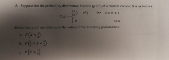 5. Suppose that the probability distribution function (p.d.f.) of a random variable X is as follows: a-x3) for 0<x<1 o/w Sketch this p.d.f. and determine the values of the following probabilities: f(x) =