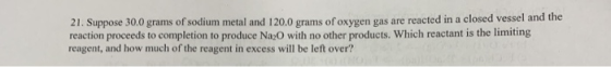 21. Suppose 30.0 grams of sodium metal and 120.0 grams of oxygen gas are reacted in a closed vessel and the reaction proceeds