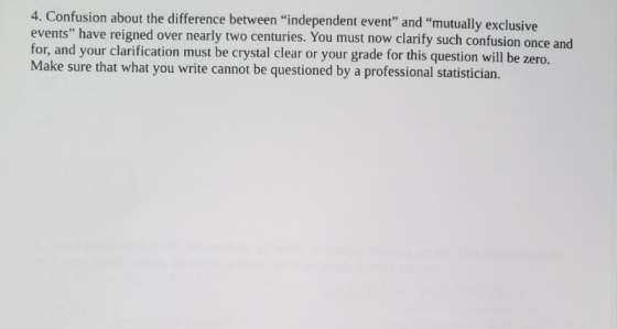 4. Confusion about the difference between independent event and mutually exclusive events have reigned over nearly two centuries. You must now clarify such confusion once and for, and your clarification must be crystal clear or your grade for this question will be zero. Make sure that what you write cannot be questioned by a professional statistician.