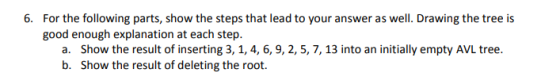 For the following parts, show the steps that lead to your answer as well. Drawing the tree is good enough explanation at each step. 6. Show the result of inserting 3, 1, 4, 6, 9,2, 5, 7, 13 into an initially empty AVL tree Show the result of deleting the root. a. b.