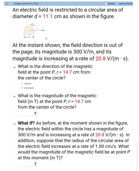 1. -3 points Se PSE10 331.OP00 My Nates O Ask Your Teac An electric field is restricted to a circular area of diameter d-11.1 cm as shown in the figure. At the instant shown, the field direction is out of the page, its magnitude is 300 V/m, and its magnitude is increasing at a rate of 20.8 V/(m s) a) What is the direction of the magnetic field at the point P,r 14.7 cm from the center of the circle? upwards downwards What is the magnitude of the magnetic field (in T) at the point P, 14.7 cm from the center of the circle? e What If? As before, at the moment shown in the figure, the electric field within the circle has a magnitude of 300 V/m and is increasing at a rate of 20.8 V/(m s). In addition, suppose that the radius of the circular area of the electric field increases at a rate of 1.00 cm/s. What would the magnitude of the magnetic field be at point P at this moment (in T)?