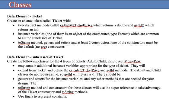 Classes Data Element - Ticket Create an abstract class called Ticket with: two abstract methods called calculateTicketPrice which returns a double and getld0 which returns an int instance variables (one of them is an object of the enumerated type Format) which are common to all the subclasses of Ticket toString method, getters and setters and at least 2 constructors, one of the constructors must be the default (no-arg) constructor. . Data Element - subclasses of Ticket Create the following classes for the 4 types of tickets: Adult, Child, Employee, MeviePass. may contain additional instance variables appropriate for the type of ticket. They will extend from Ticket and define the calculateTicketPrice and getld methods. The Adult and Child classes do not require an id, so getId will return a -1. There should be getters and setters for the instance variables, and any other methods that are needed for your design. The .toString method and constructors for these classes will use the super reference to take advantage of the Ticket constructor and toString methods. Use finals to represent constants.