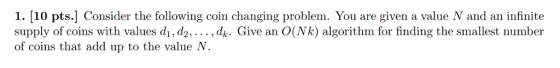1. [10 pts.] Consider the following coin changing problem. You are given a value N and an infinite supply of coins with values di, d2,.. , dk. Give an O(Nk) algorithm for finding the smallest number of coins that add up to the value N.