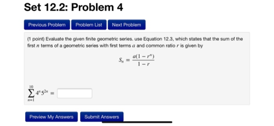 Set 12.2: Problem 4 Previous Problem Problem List Next Problem (1 point) Evaluate the given finite geometric series. use Equation 12.3, which states that the sum of the first n terms of a geometric series with first terms a and common ratio r is given by a(1 -r) 10 1-1 Preview My Answers Submit Answers
