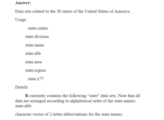 Answer: Data sets related to the 50 states of the United States of America. Usage state.center state.division state.name state.abb state.area state.region state.x77 Details R currently contains the following state data sets. Note that all data are arranged according to alphabetical order of the state names. state.abb: character vector of 2-letter abbreviations for the state names.