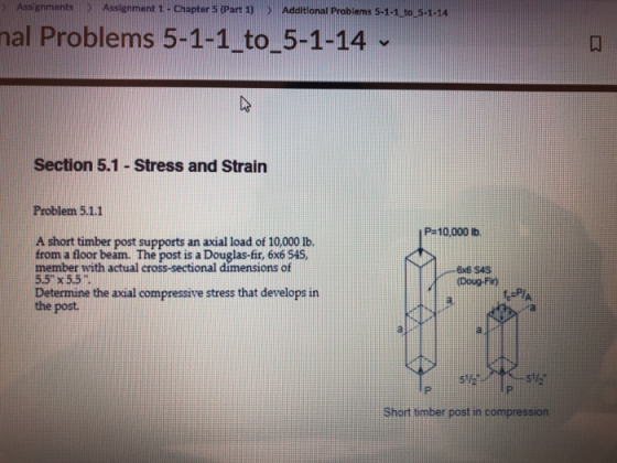 Assignments) Assignment 1 -Chapter s (Part ) > Additional Probiems 5-1-1 to 5-1-aa al Problems 5-1-1 to_5-1-14 Section 5.1 - Stress and Strain Problem 5.1.1 P-10.000 Itb A short timber post supports an axial load of 10,000 Ib. from a floor beam. The post is a Douglas-fit, 6x6 54S, member with actual cross-sectional dimensions of 55 x 5.5 Determine the axial compressive stress that develops in the post. ExB SAS Doug-Fic) Short timber post in compression