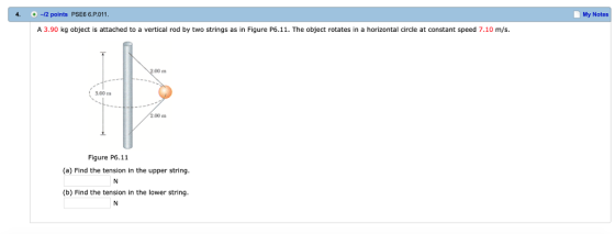 4. -2 points PSE6 6.P.011 My Notes A 3.90 kg object is attached to a vertical rod by two strings as in Figure P6.11. The object rotates in a horizontal circle at constant speed 7.10 m/s. 00 m 3.00 m 00 m Figure P6.11 (a) Find the tension in the upper string (b) Find the tension in the lower string