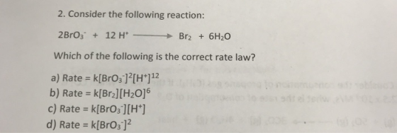 2. Consider the following reaction: 2BrO3 12 HBr2 6H20 Which of the following is the correct rate law? a) Rate k[BrOs1?[H 112 b) Rate k[Br2][H20]6 c) Rate k[BrO3][H+] d) Rate k[BrOs]2