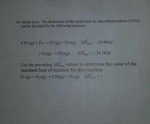 10. Ozone layer. The destruction of the ozone layer by chlorofluorocarbons (CFCs) can be described by the following reactions: CIO (g) + 03--CI (g) + 2O2(g) Δ/h,--29.90 kJ 2 0, (g)- 30 g)n +24.18 kJ Use the preceding AHxn values to determine the value of the standard heat of reaction for this reaction: Cl (g) + O3 (g)-CIO(g) + O2 (g) AHan rxn