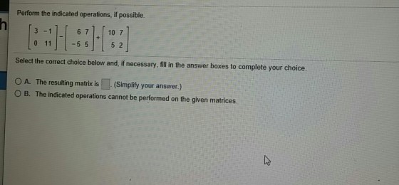 Perform the indicated operations, if possible. 3 -1 6 7 10 7 0 115 5 52 Select the correct choice below and,if necessary, fill in the answer boxes to complete your choice. OA. The resulting matrix is (Simplify your answer.) O B. The indicated operations cannot be performed on the given matrices.